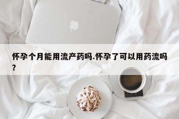 米非司酮片方旗舰店怀孕个月能用流产药吗.怀孕了可以用药流吗？