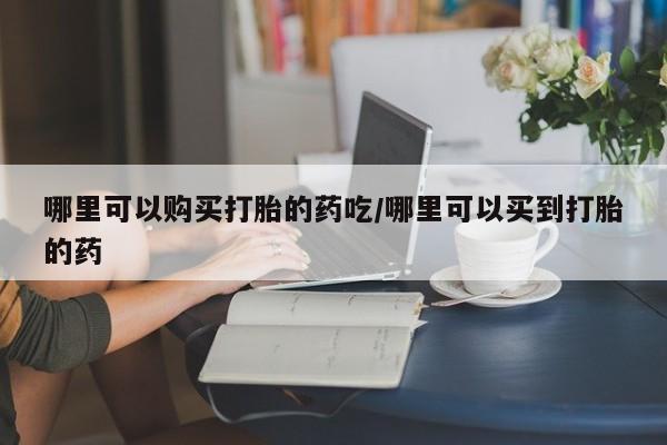 米非司酮片方旗舰店哪里可以购买打胎的药吃/哪里可以买到打胎的药