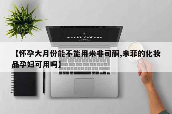 米非司酮片方旗舰店【怀孕大月份能不能用米非司酮,米菲的化妆品孕妇可用吗】